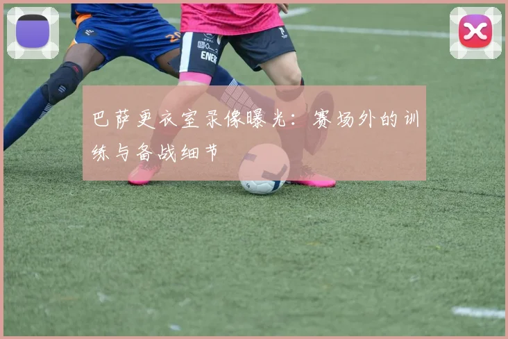 巴萨更衣室录像曝光:赛场外的训练与备战细节