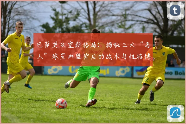 巴萨更衣室新格局：揭秘三大“恶人”球星加盟背后的战术与性格博弈